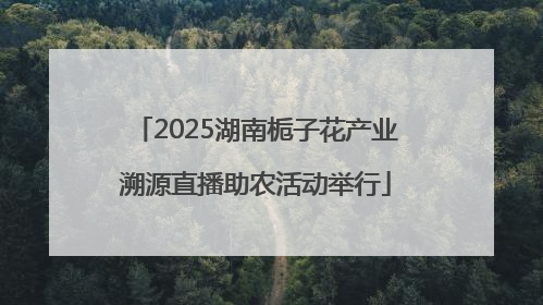 2025湖南栀子花产业溯源直播助农活动举行