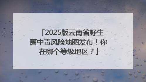 2025版云南省野生菌中毒风险地图发布！你在哪个等级地区？