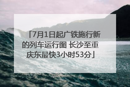 7月1日起广铁施行新的列车运行图 长沙至重庆东最快3小时53分