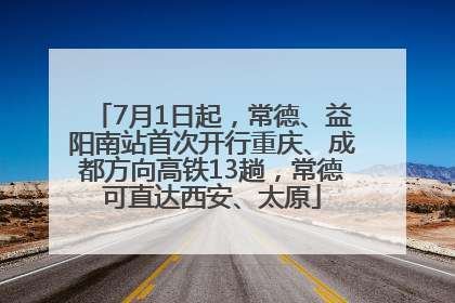 7月1日起，常德、益阳南站首次开行重庆、成都方向高铁13趟，常德可直达西安、太原
