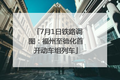 7月1日铁路调图：福州至德化首开动车组列车