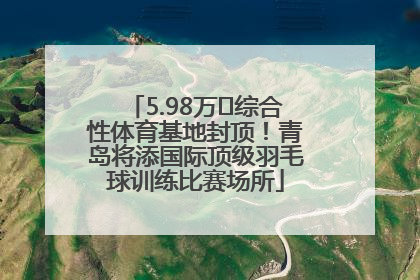 5.98万㎡综合性体育基地封顶！青岛将添国际顶级羽毛球训练比赛场所