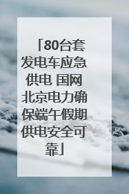 80台套发电车应急供电 国网北京电力确保端午假期供电安全可靠