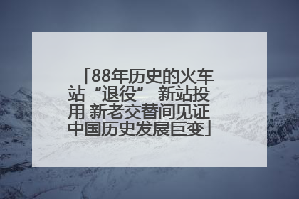 88年历史的火车站“退役” 新站投用 新老交替间见证中国历史发展巨变